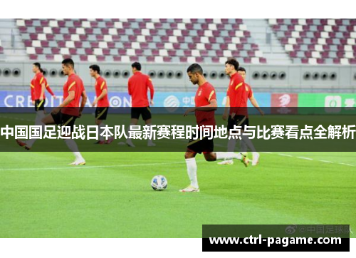 中国国足迎战日本队最新赛程时间地点与比赛看点全解析