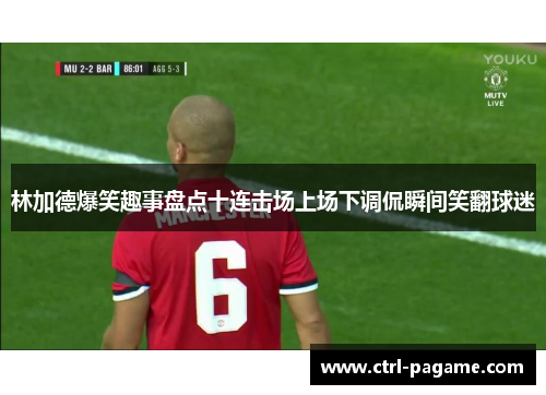 林加德爆笑趣事盘点十连击场上场下调侃瞬间笑翻球迷