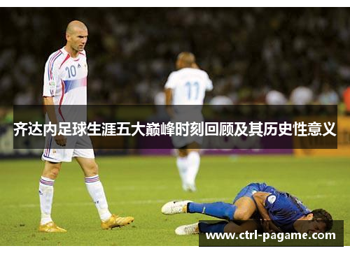 齐达内足球生涯五大巅峰时刻回顾及其历史性意义 齐达内足球生涯五大巅峰时刻回顾及其历史性意义