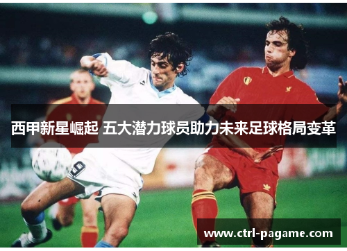 西甲新星崛起 五大潜力球员助力未来足球格局变革 西甲新星崛起 五大潜力球员助力未来足球格局变革