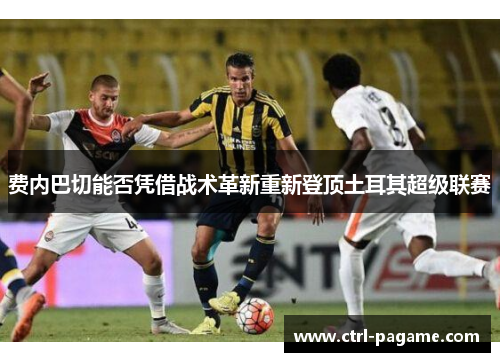费内巴切能否凭借战术革新重新登顶土耳其超级联赛 费内巴切能否凭借战术革新重新登顶土耳其超级联赛
