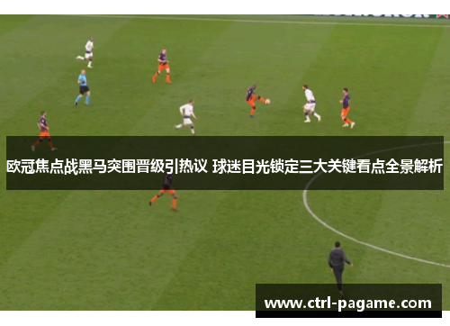 欧冠焦点战黑马突围晋级引热议 球迷目光锁定三大关键看点全景解析