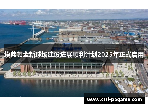 埃弗顿全新球场建设进展顺利计划2025年正式启用