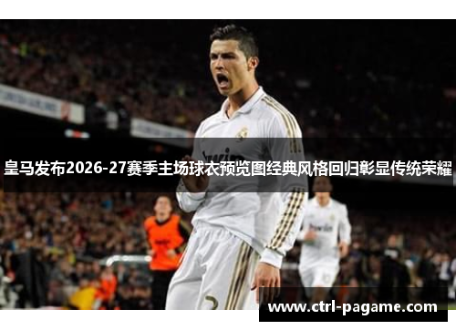皇马发布2026-27赛季主场球衣预览图经典风格回归彰显传统荣耀