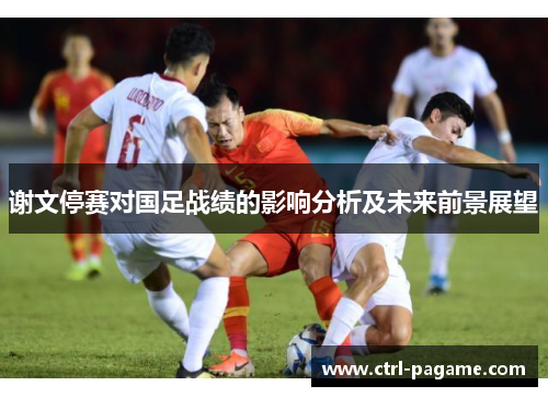 谢文停赛对国足战绩的影响分析及未来前景展望