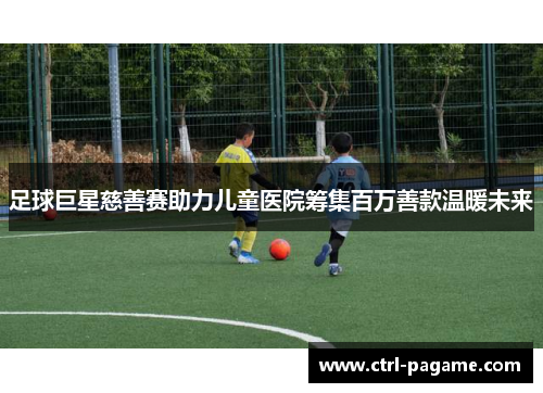 足球巨星慈善赛助力儿童医院筹集百万善款温暖未来 足球巨星慈善赛助力儿童医院筹集百万善款温暖未来